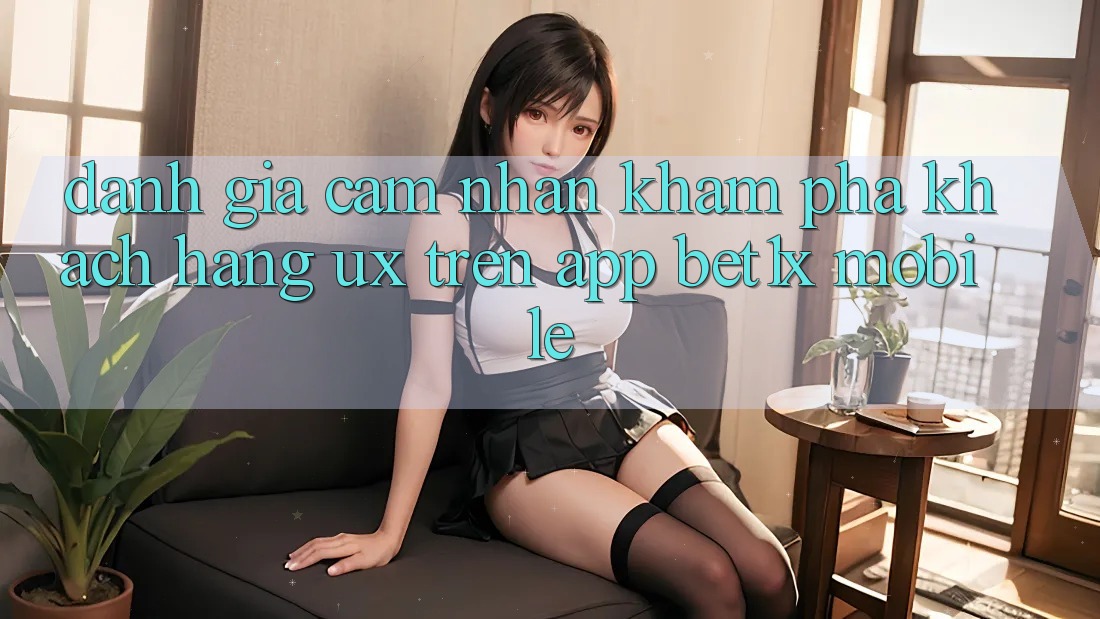 Đánh Giá Cảm nhận khám phá Khách hàng (UX) Trên App bet1x Mobile
