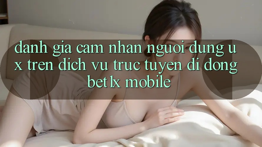 Đánh Giá Cảm nhận Người Dùng (UX) Trên Dịch vụ trực tuyến di động bet1x Mobile
