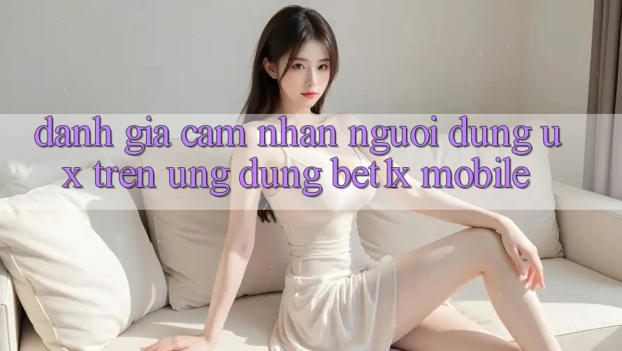 Đánh Giá Cảm nhận Người Dùng (UX) Trên Ứng Dụng bet1x Mobile
