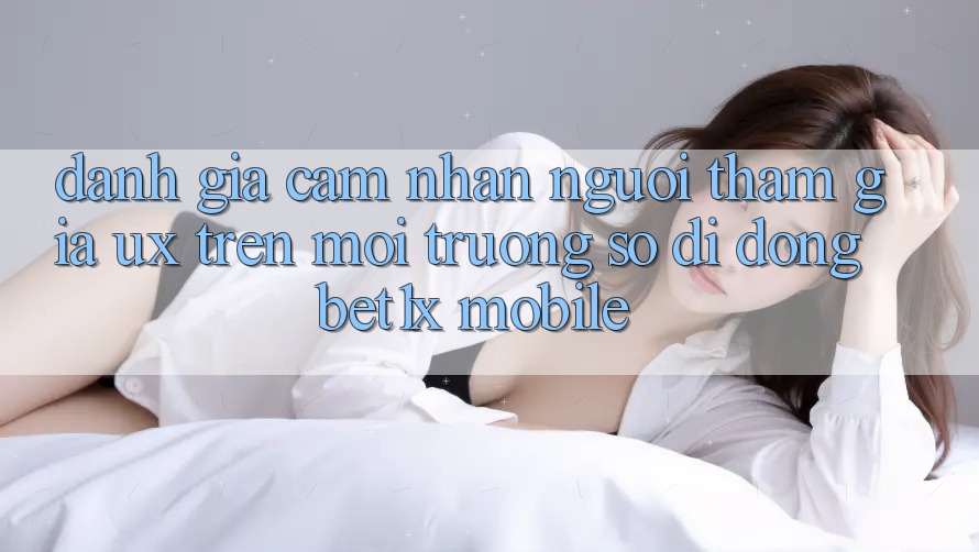 Đánh Giá Cảm nhận Người tham gia (UX) Trên Môi trường số di động bet1x Mobile