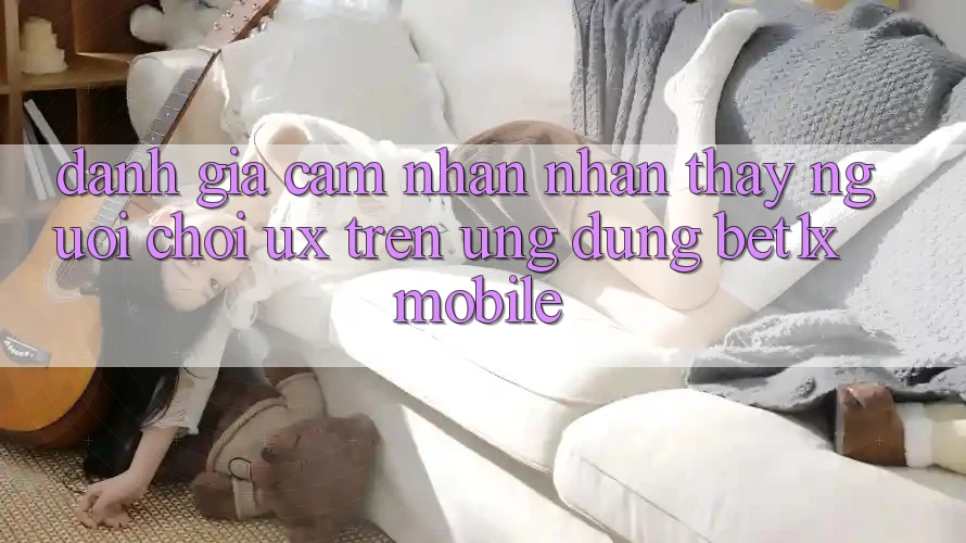 Đánh Giá Cảm nhận nhận thấy Người chơi (UX) Trên Ứng Dụng bet1x Mobile
