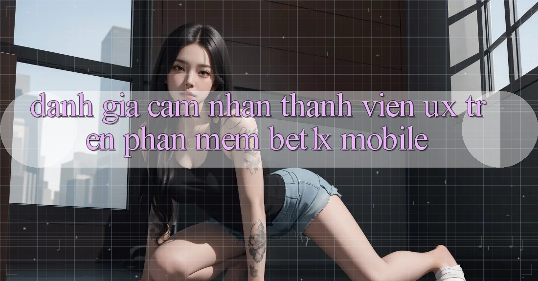 Đánh Giá Cảm nhận Thành viên (UX) Trên Phần mềm bet1x Mobile