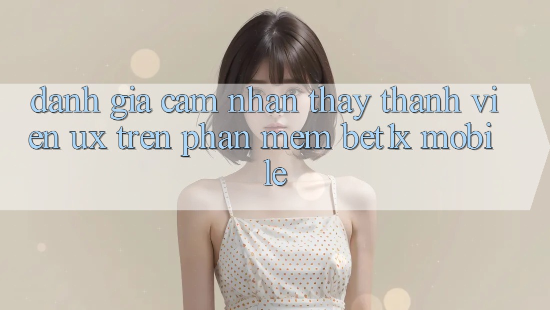 Đánh Giá Cảm nhận thấy Thành viên (UX) Trên Phần mềm bet1x Mobile