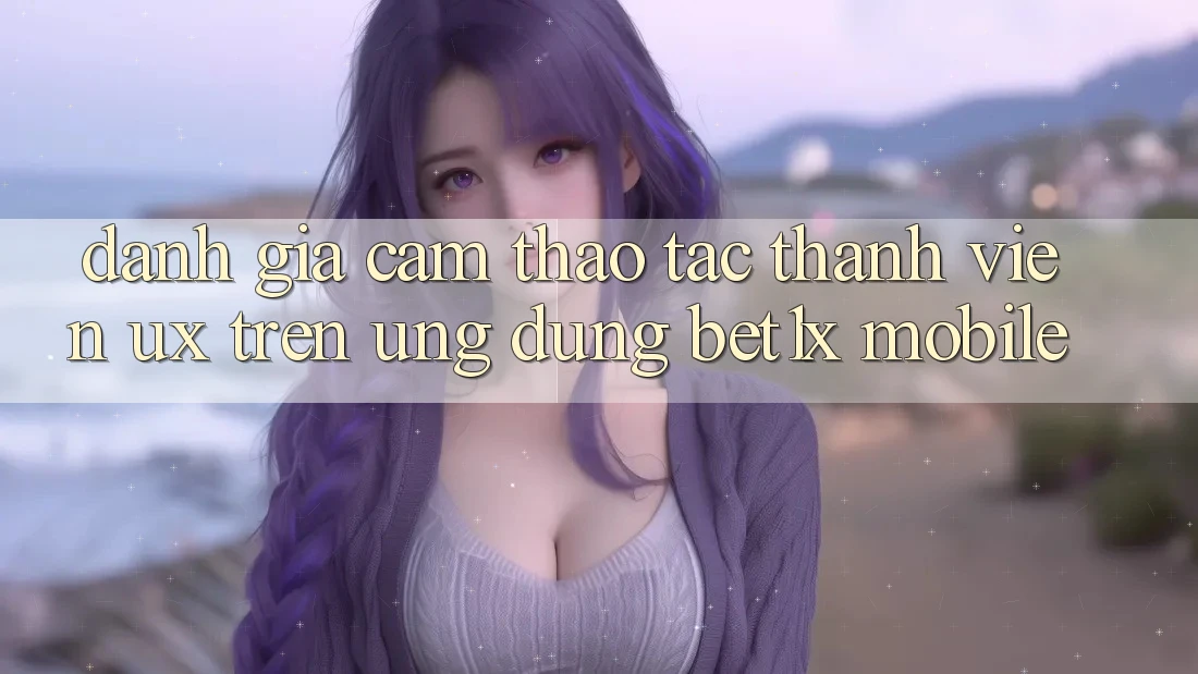 Đánh Giá Cảm thao tác Thành viên (UX) Trên Ứng Dụng bet1x Mobile Đánh Giá Cảm thao tác Thành viên (UX) Trên Ứng Dụng bet1x Mobile