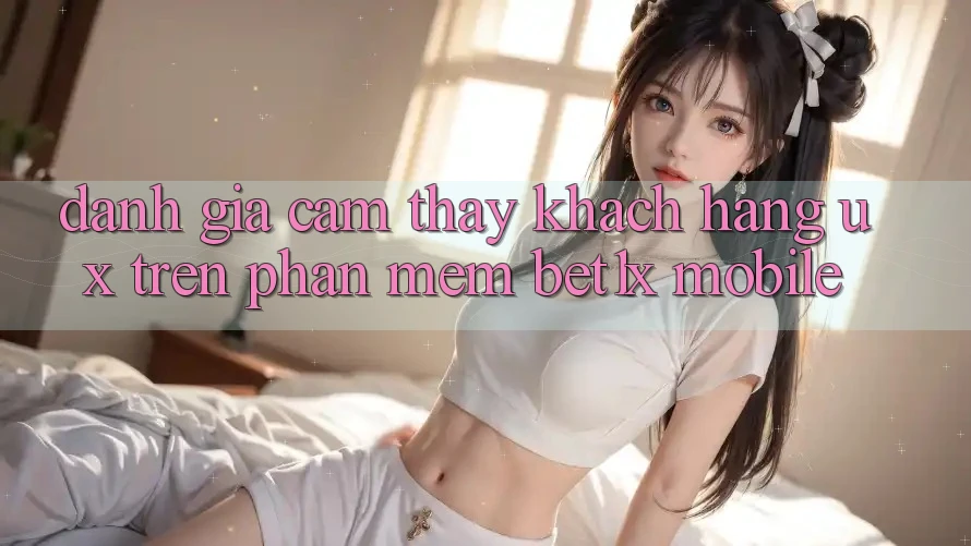 Đánh Giá Cảm thấy Khách hàng (UX) Trên Phần mềm bet1x Mobile