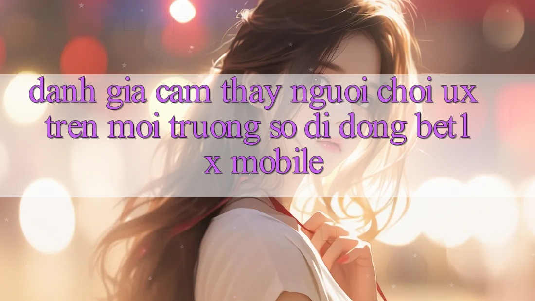 Đánh Giá Cảm thấy Người chơi (UX) Trên Môi trường số di động bet1x Mobile Đánh Giá Cảm thấy Người chơi (UX) Trên Môi trường số di động bet1x Mobile