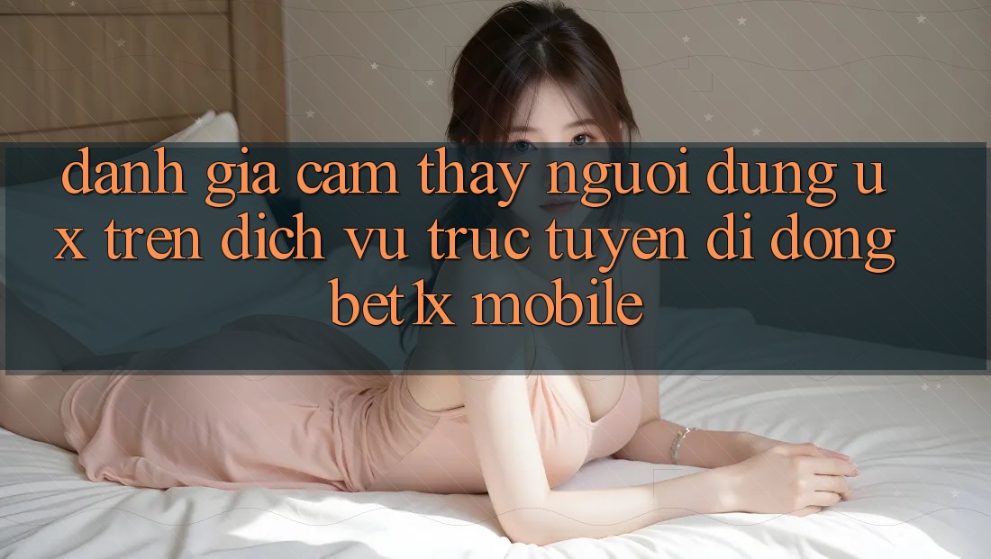 Đánh Giá Cảm thấy Người Dùng (UX) Trên Dịch vụ trực tuyến di động bet1x Mobile