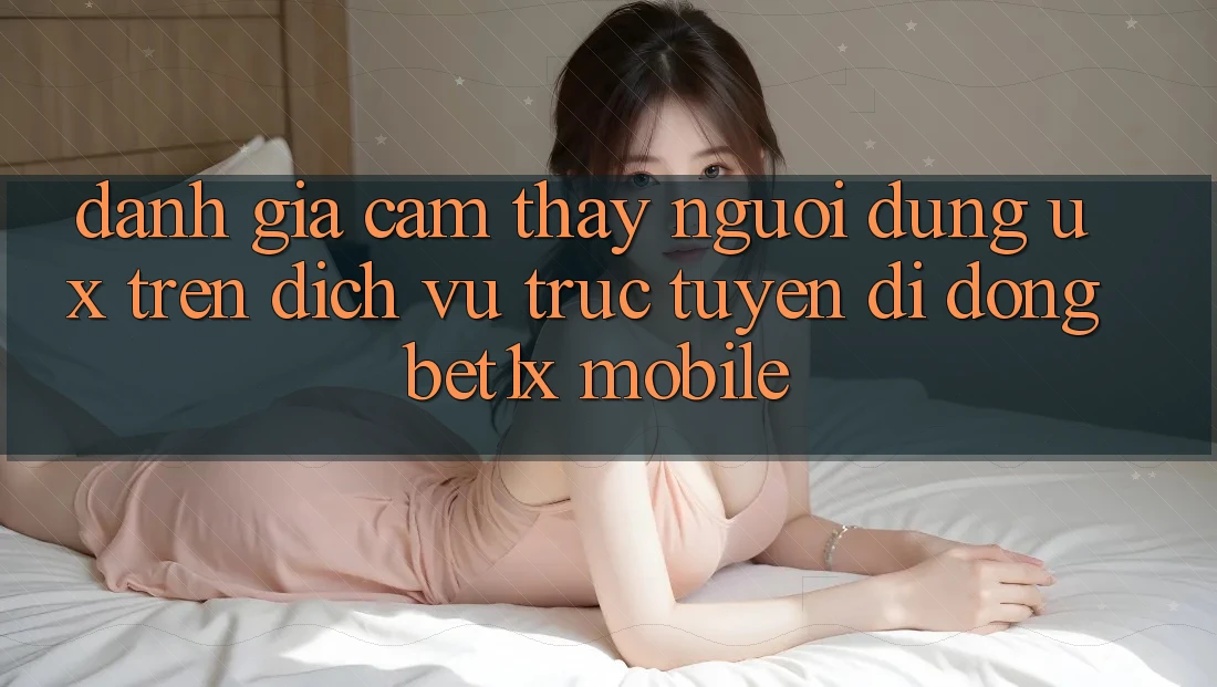 Đánh Giá Cảm thấy Người Dùng (UX) Trên Dịch vụ trực tuyến di động bet1x Mobile