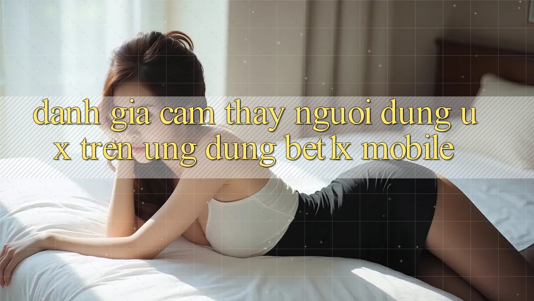 Đánh Giá Cảm thấy Người Dùng (UX) Trên Ứng Dụng bet1x Mobile
