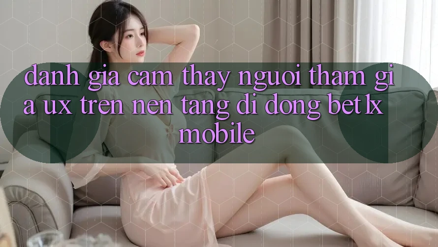 Đánh Giá Cảm thấy Người tham gia (UX) Trên Nền tảng di động bet1x Mobile