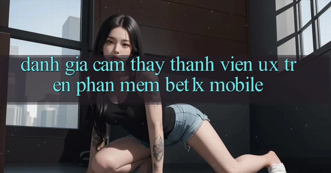 Đánh Giá Cảm thấy Thành viên (UX) Trên Phần mềm bet1x Mobile