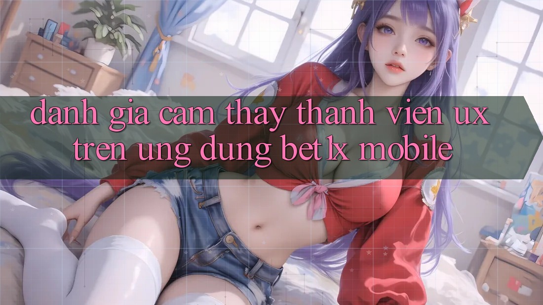 Đánh Giá Cảm thấy Thành viên (UX) Trên Ứng Dụng bet1x Mobile