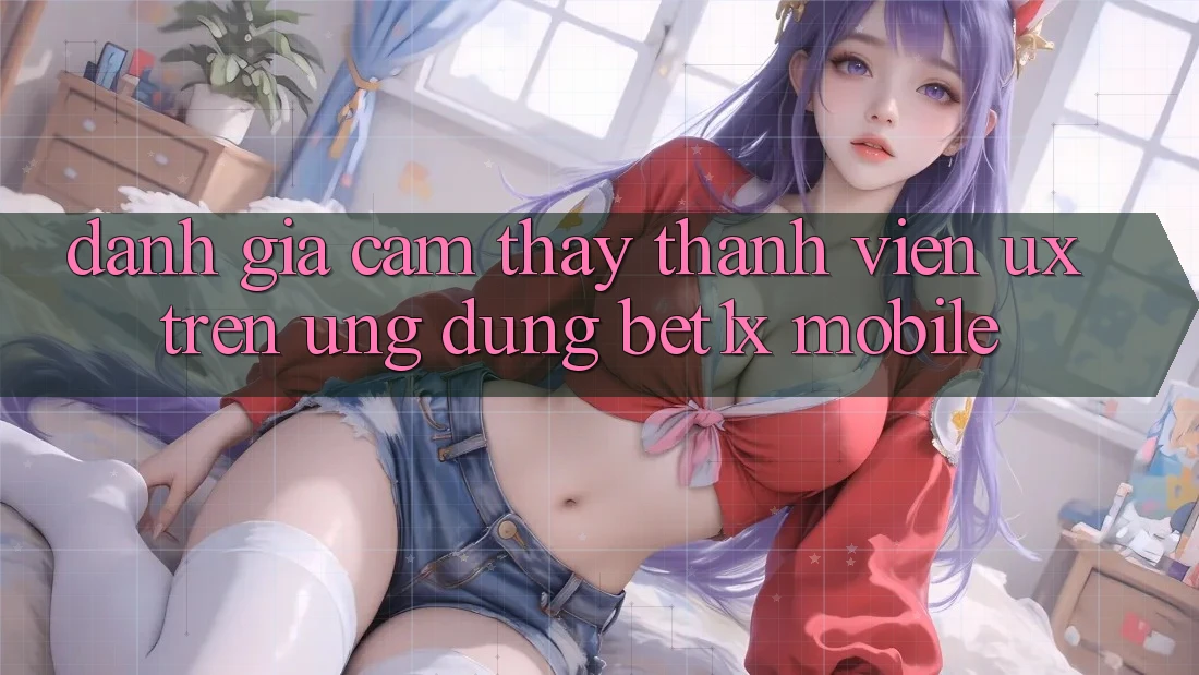 Đánh Giá Cảm thấy Thành viên (UX) Trên Ứng Dụng bet1x Mobile