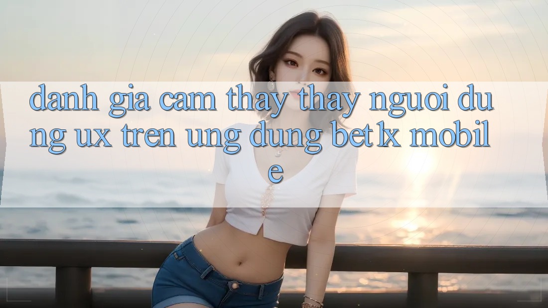 Đánh Giá Cảm thấy thấy Người Dùng (UX) Trên Ứng Dụng bet1x Mobile