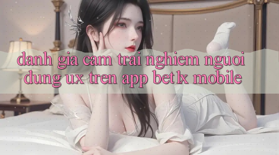 Đánh Giá Cảm trải nghiệm Người Dùng (UX) Trên App bet1x Mobile