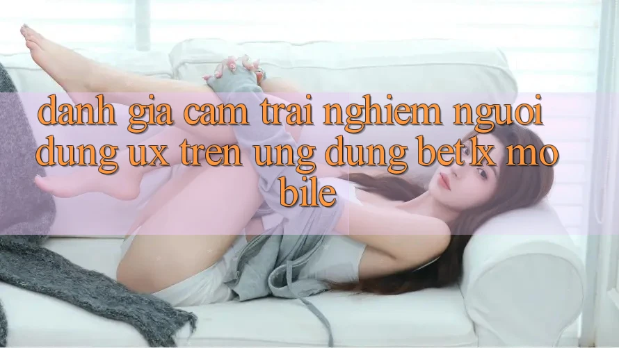 Đánh Giá Cảm trải nghiệm Người Dùng (UX) Trên Ứng Dụng bet1x Mobile