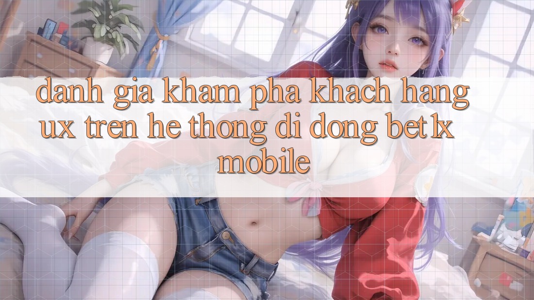 Đánh Giá Khám phá Khách hàng (UX) Trên Hệ thống di động bet1x Mobile