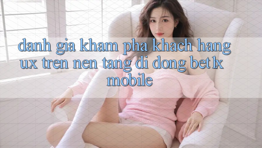 Đánh Giá Khám phá Khách hàng (UX) Trên Nền tảng di động bet1x Mobile