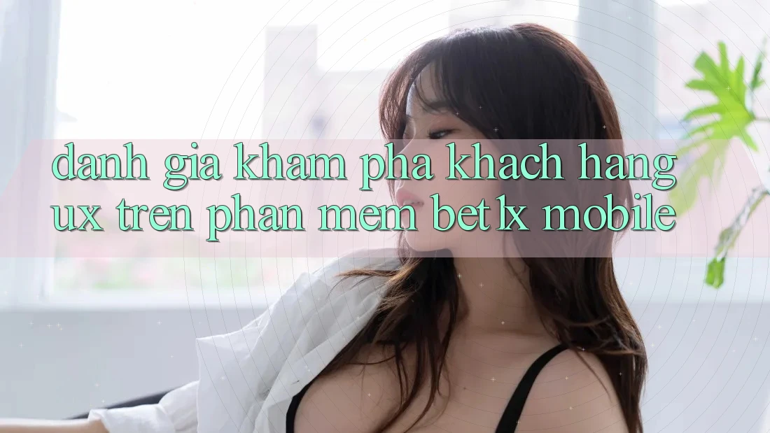 Đánh Giá Khám phá Khách hàng (UX) Trên Phần mềm bet1x Mobile