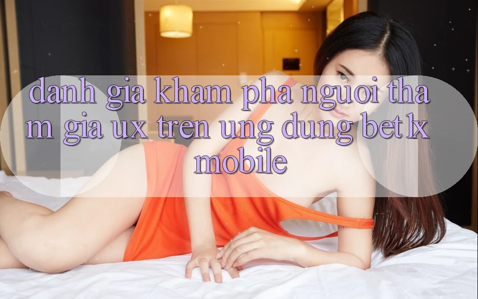 Đánh Giá Khám phá Người tham gia (UX) Trên Ứng Dụng bet1x Mobile