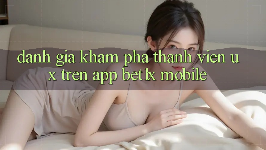 Đánh Giá Khám phá Thành viên (UX) Trên App bet1x Mobile