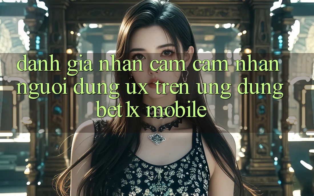 Đánh Giá Nhận cảm cảm nhận Người Dùng (UX) Trên Ứng Dụng bet1x Mobile