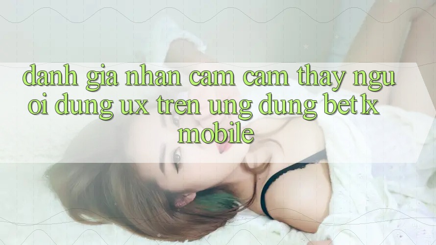 Đánh Giá Nhận cảm cảm thấy Người Dùng (UX) Trên Ứng Dụng bet1x Mobile Đánh Giá Nhận cảm cảm thấy Người Dùng (UX) Trên Ứng Dụng bet1x Mobile