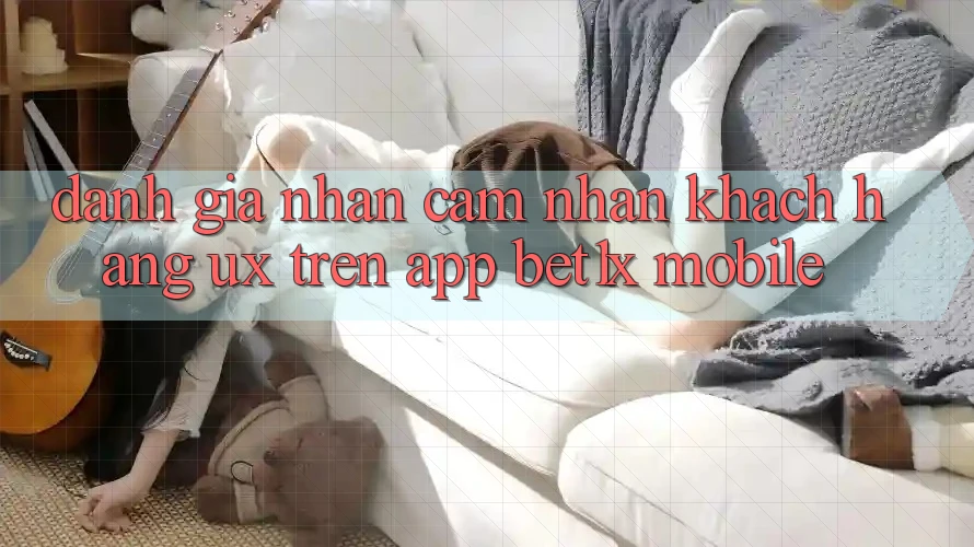 Đánh Giá Nhận cảm nhận Khách hàng (UX) Trên App bet1x Mobile