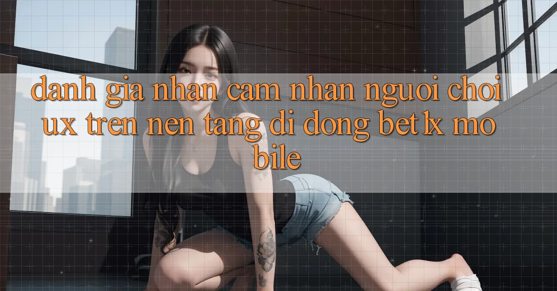 Đánh Giá Nhận cảm nhận Người chơi (UX) Trên Nền tảng di động bet1x Mobile