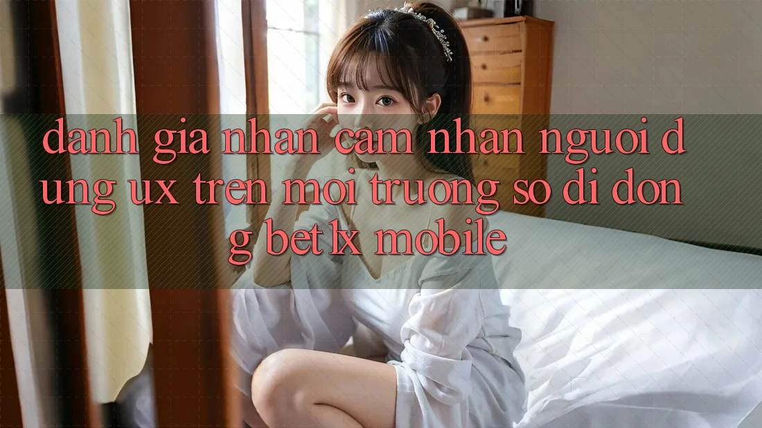 Đánh Giá Nhận cảm nhận Người Dùng (UX) Trên Môi trường số di động bet1x Mobile