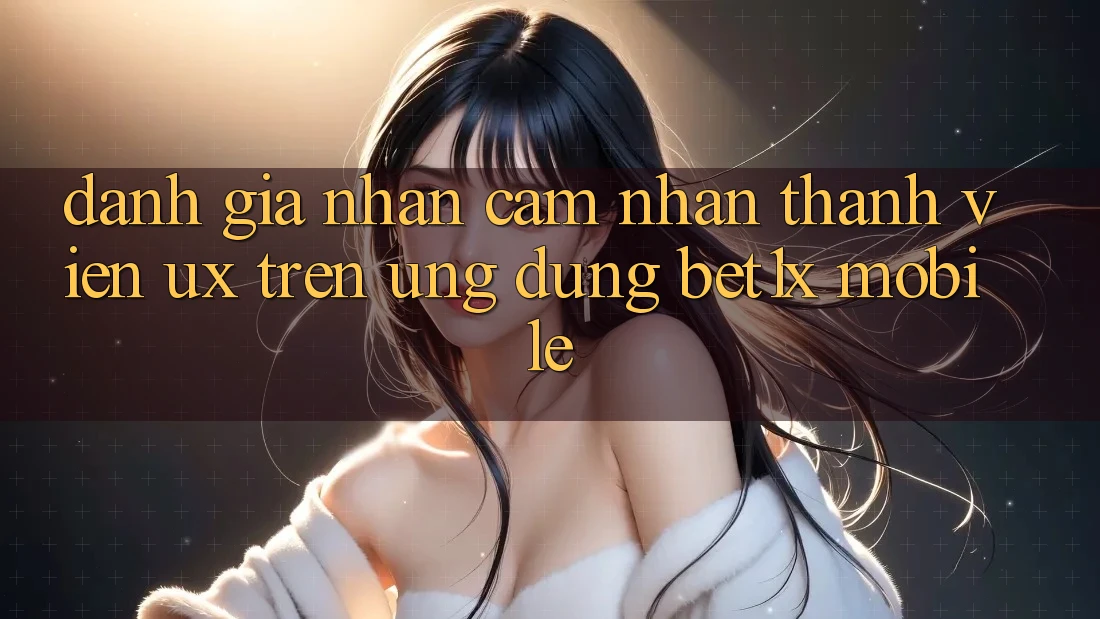 Đánh Giá Nhận cảm nhận Thành viên (UX) Trên Ứng dụng bet1x Mobile