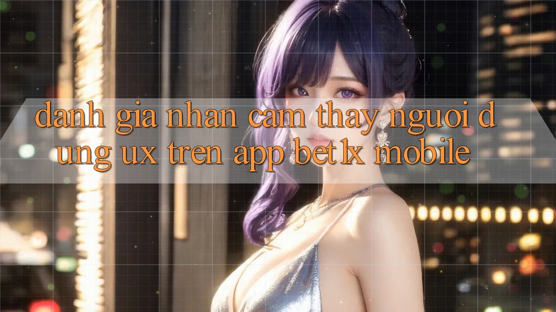 Đánh Giá Nhận cảm thấy Người Dùng (UX) Trên App bet1x Mobile