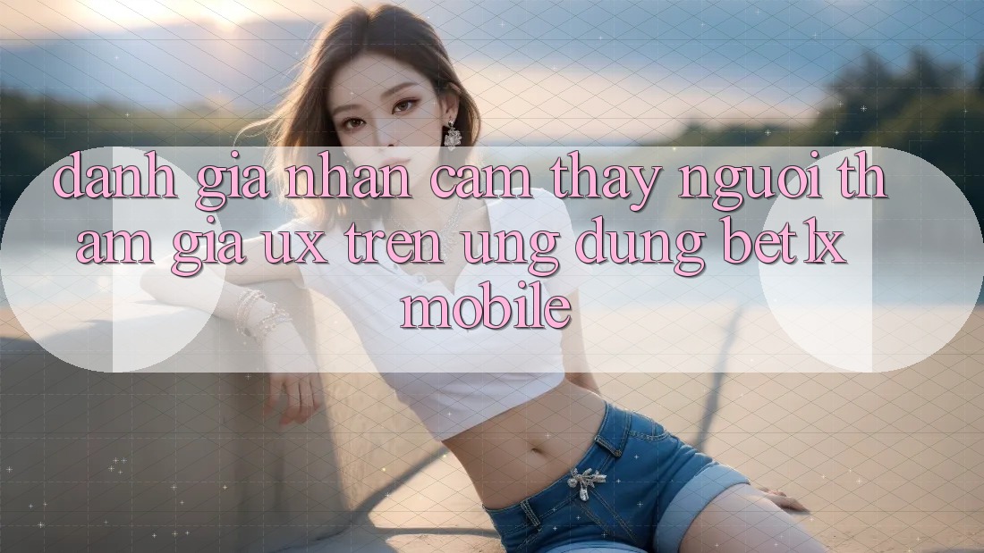 Đánh Giá Nhận cảm thấy Người tham gia (UX) Trên Ứng Dụng bet1x Mobile
