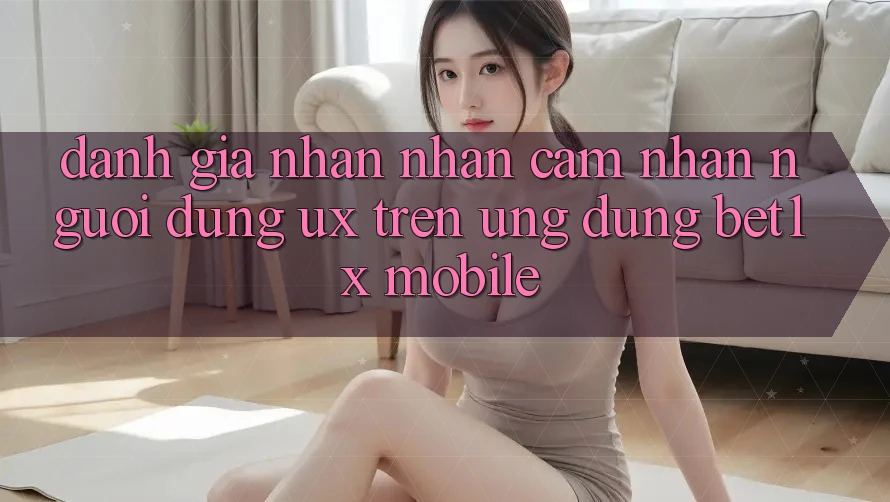 Đánh Giá Nhận nhận cảm nhận Người Dùng (UX) Trên Ứng Dụng bet1x Mobile