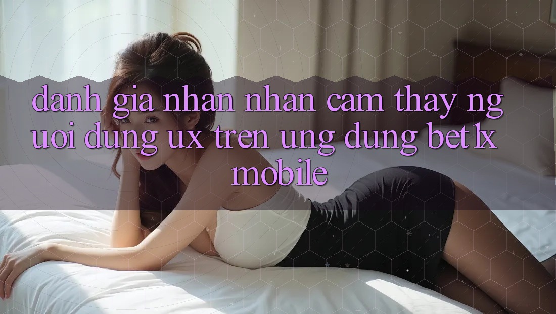 Đánh Giá Nhận nhận cảm thấy Người Dùng (UX) Trên Ứng Dụng bet1x Mobile