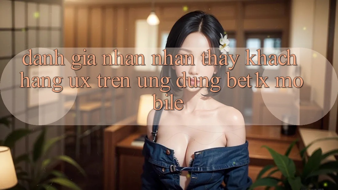 Đánh Giá Nhận nhận thấy Khách hàng (UX) Trên Ứng Dụng bet1x Mobile