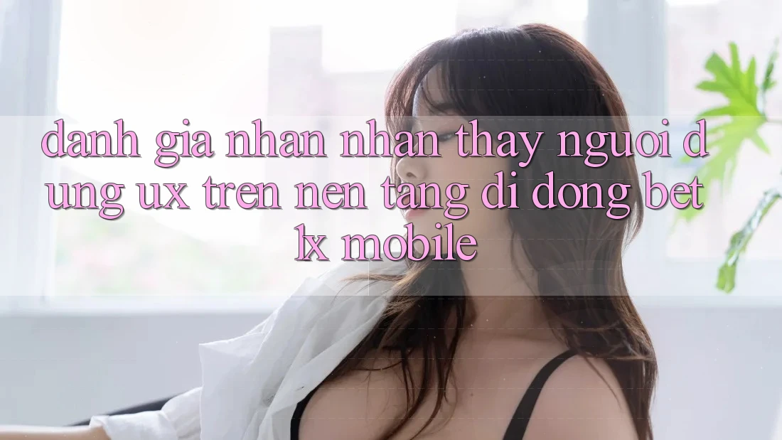 Đánh Giá Nhận nhận thấy Người Dùng (UX) Trên Nền tảng di động bet1x Mobile