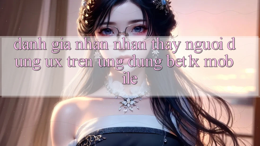Đánh Giá Nhận nhận thấy Người Dùng (UX) Trên Ứng Dụng bet1x Mobile