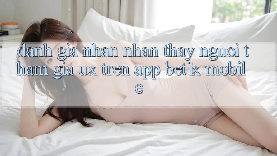 Đánh Giá Nhận nhận thấy Người tham gia (UX) Trên App bet1x Mobile