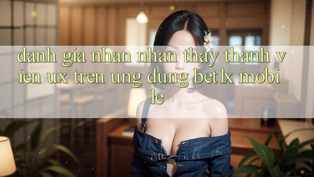 Đánh Giá Nhận nhận thấy Thành viên (UX) Trên Ứng Dụng bet1x Mobile