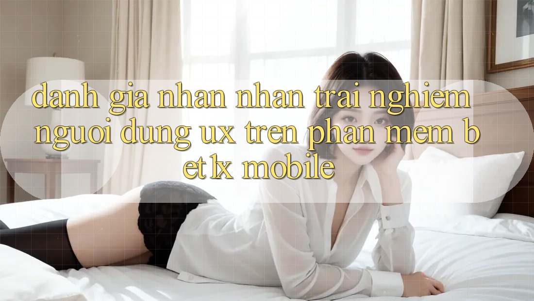 Đánh Giá Nhận nhận trải nghiệm Người Dùng (UX) Trên Phần mềm bet1x Mobile