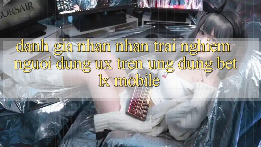 Đánh Giá Nhận nhận trải nghiệm Người Dùng (UX) Trên Ứng Dụng bet1x Mobile