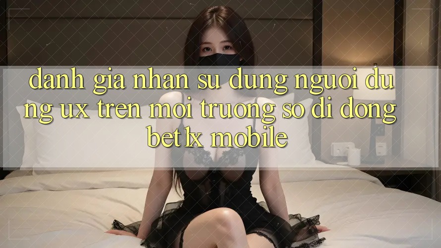 Đánh Giá Nhận sử dụng Người Dùng (UX) Trên Môi trường số di động bet1x Mobile