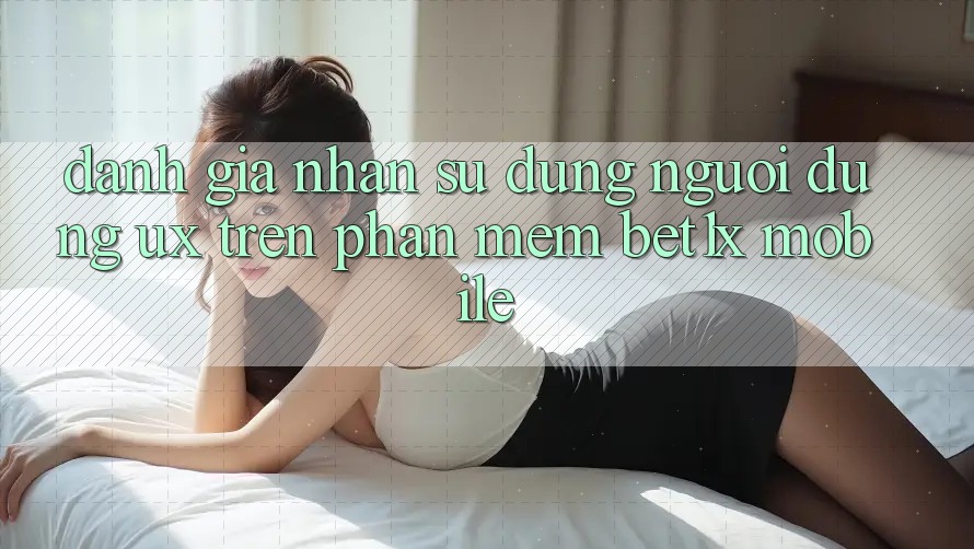 Đánh Giá Nhận sử dụng Người Dùng (UX) Trên Phần mềm bet1x Mobile