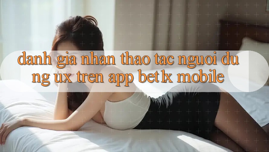 Đánh Giá Nhận thao tác Người Dùng (UX) Trên App bet1x Mobile Đánh Giá Nhận thao tác Người Dùng (UX) Trên App bet1x Mobile