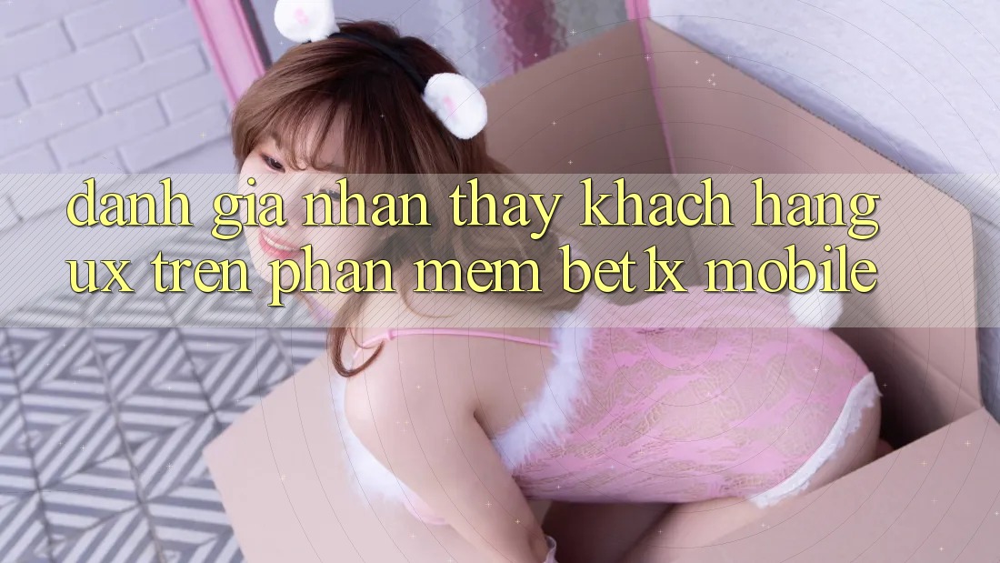 Đánh Giá Nhận thấy Khách hàng (UX) Trên Phần mềm bet1x Mobile