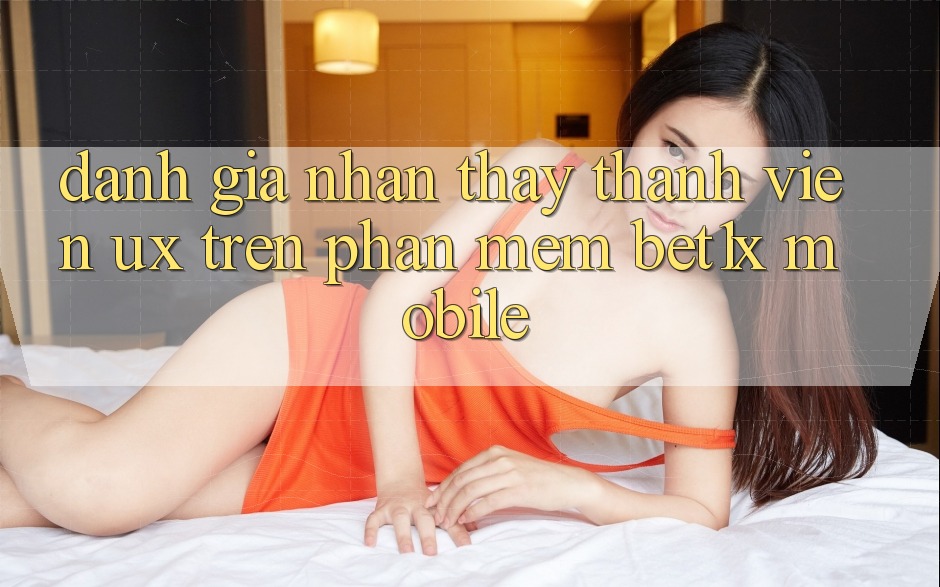 Đánh Giá Nhận thấy Thành viên (UX) Trên Phần mềm bet1x Mobile