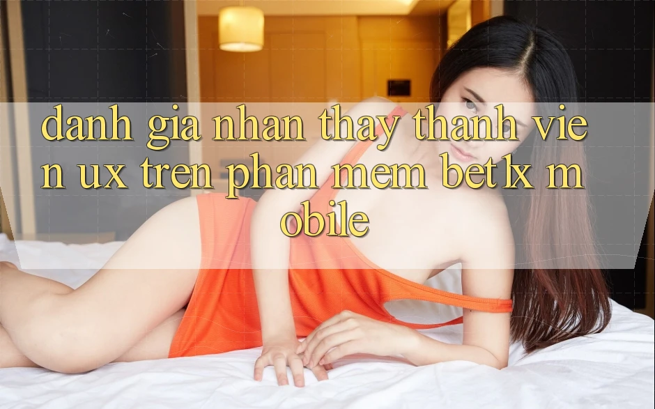 Đánh Giá Nhận thấy Thành viên (UX) Trên Phần mềm bet1x Mobile