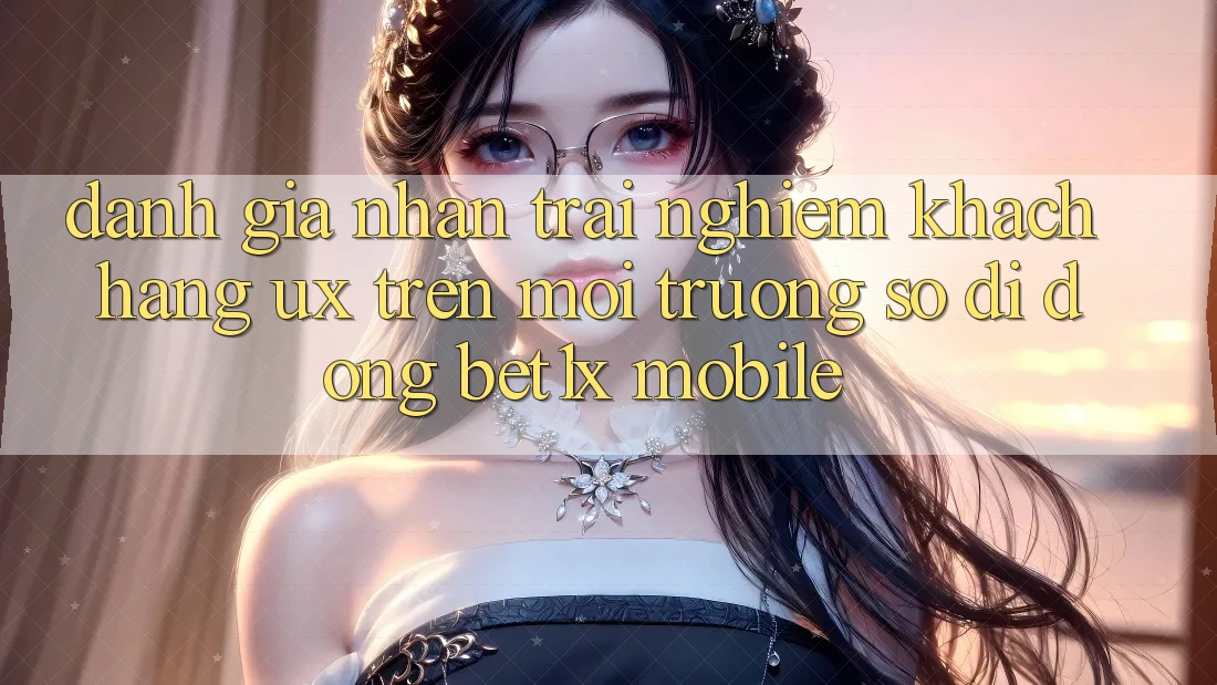 Đánh Giá Nhận trải nghiệm Khách hàng (UX) Trên Môi trường số di động bet1x Mobile
