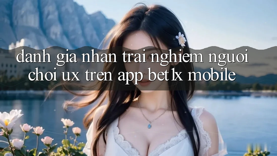 Đánh Giá Nhận trải nghiệm Người chơi (UX) Trên App bet1x Mobile